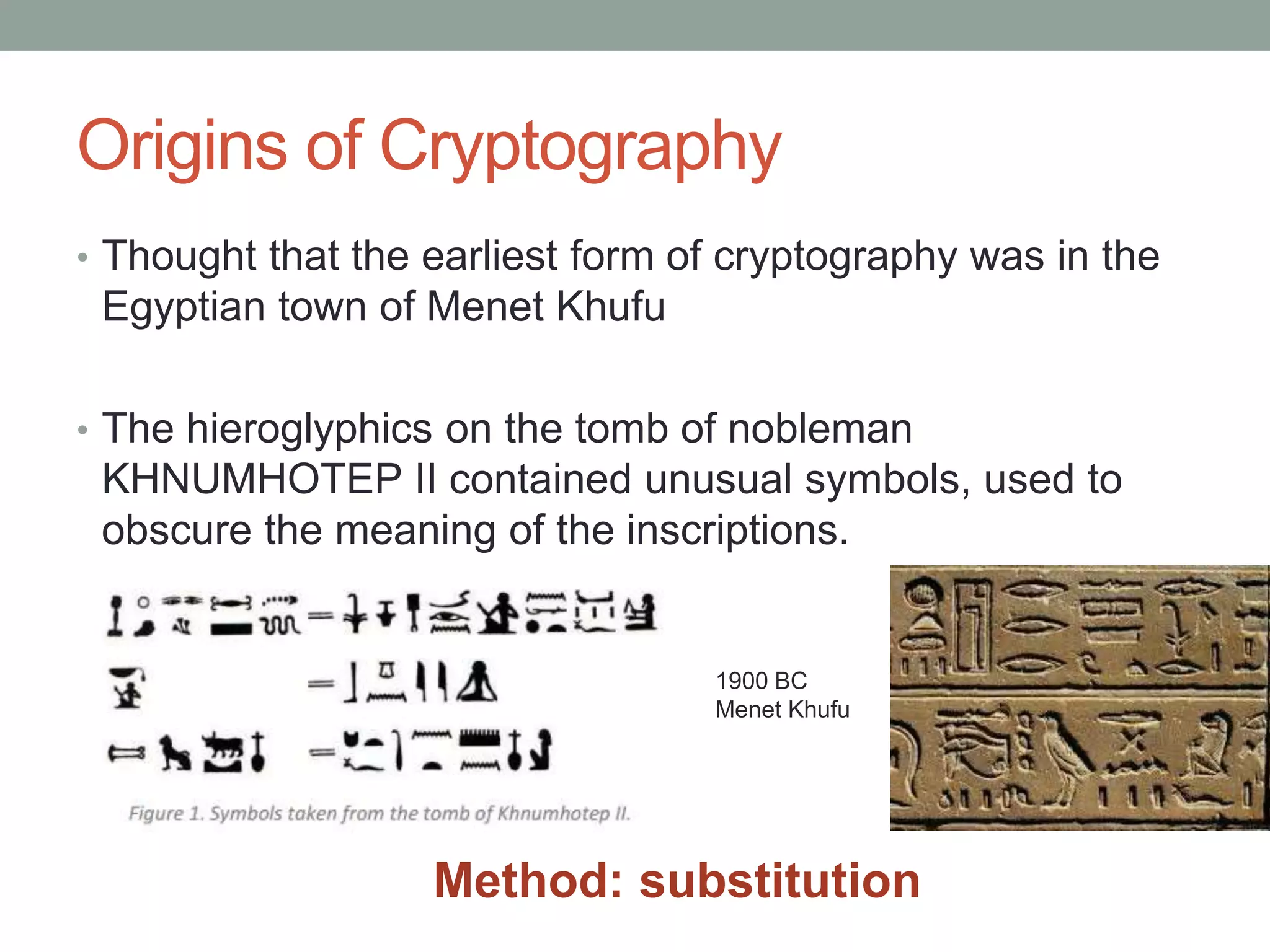 Origins of Cryptography
• Thought that the earliest form of cryptography was in the
Egyptian town of Menet Khufu
• The hieroglyphics on the tomb of nobleman
KHNUMHOTEP II contained unusual symbols, used to
obscure the meaning of the inscriptions.
1900 BC
Menet Khufu
Method: substitution
 