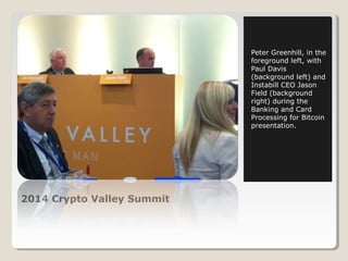 2014 Crypto Valley Summit 
Peter Greenhill, in the 
foreground left, with 
Paul Davis 
(background left) and 
Instabill CEO Jason 
Field (background 
right) during the 
Banking and Card 
Processing for Bitcoin 
presentation. 
 