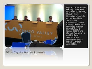 2014 Crypto Valley Summit 
Digital Currencies and 
Gaming panel: From 
left, Mark Rutherford, 
Deputy Chief 
Executive of the Isle 
of Man Gambling 
Supervision 
Commission; Garth 
Kimber, CEO of Xela 
Holdings; Warwick 
Bartlett, CEO of 
Global Betting and 
Gaming Consultants; 
and Eric Benz, 
Interim Board 
Member of the UK 
Digital Currency 
Association. 
 