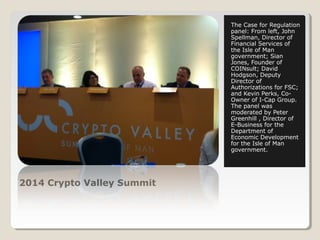 2014 Crypto Valley Summit 
The Case for Regulation 
panel: From left, John 
Spellman, Director of 
Financial Services of 
the Isle of Man 
government; Sian 
Jones, Founder of 
COINsult; David 
Hodgson, Deputy 
Director of 
Authorizations for FSC; 
and Kevin Perks, Co- 
Owner of I-Cap Group. 
The panel was 
moderated by Peter 
Greenhill , Director of 
E-Business for the 
Department of 
Economic Development 
for the Isle of Man 
government. 
 