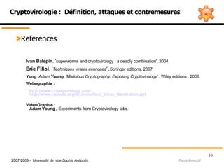 Cryptovirologie :  Définition, attaques et contremesures > References Ivan Balepin ,  ' superworms and cryptovirology : a deadly combination', 2004. Eric Filiol , ' Techniques virales avancées ' , Springer editions, 2007  Yung , Adam  Young , 'Malicious Cryptography, Exposing Cryptovirology' ,  Wiley editions , 2006. Webographie :  http:// www.cryptovirology.com / http:// www.rosiello.org/archivio/Next_Virus_Generation.ppt VideoGraphie : Adam Young ,  Experiments from Cryptovirology labs. 2007-2008 -  Université de nice Sophia Antipolis.   Reda Boucid 
