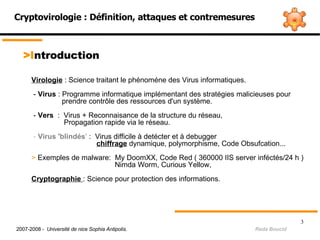 Cryptovirologie : Définition, attaques et contremesures > I ntroduction Virologie  : Science traitant le phénoméne des Virus informatiques. -  Virus  : Programme informatique implémentant des stratégies malicieuses pour  prendre contrôle des ressources d'un système. -  Vers   :  Virus + Reconnaisance de la structure du réseau,    Propagation rapide via le réseau. -  Virus 'blindés '  :  Virus difficile à detécter et à debugger    chiffrage  dynamique, polymorphisme, Code Obsufcation...  >  Exemples de malware:  My DoomXX, Code Red ( 360000 IIS server inféctés/24 h ) ‏   Nimda Worm, Curious Yellow,    Cryptographie   : Science pour protection des informations. 2007-2008 -  Université de nice Sophia Antipolis.   Reda Boucid 