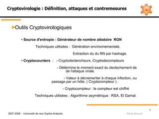 Cryptovirologie : Définition, attaques et contremesures > Outils Cryptovirologiques Source d'entropie : Générateur de nombre aléatoire  RGN  Techniques utilisées :  Génération environnementale.     Extraction du du RN par hashage. Cryptocounters  :  - Cryptodeclencheurs, Cryptodecompteurs - Détérmine le moment exact du declechement de      de l'attaque virale.   - Valeur à décrementer à chaque infection, ou    passage par un hôte. ( Cryptocompteur ) .     - Cryptocompteur : le compteur est chiffré Techniques utilisées : Algorithme asymétrique : RSA, El Gamal.   2007-2008 -  Université de nice Sophia Antipolis.   Reda Boucid 