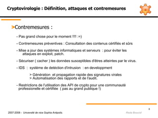 Cryptovirologie : Définition, attaques et contremesures > Contremesures :  - Pas grand chose pour le moment !!!! :=)  - Contremesures préventives : Consultation des contenus cértifiés et sûrs  - Mise a jour des systèmes informatiques et serveurs  : pour éviter les  attaques en exploit, patch. - Sécuriser ( cacher ) les données susceptibles d'êtres atteintes par le virus. - IDS  :  système de detéction d'intrusion  : en developpment    > Génération  et propagation rapide des signatures virales  > Automatisation des rapports et de l'audit. - Restrictions de l'utilisation des API de crypto pour une communauté      professionelle et cértifiée  ( pas au grand publique !)      2007-2008 -  Université de nice Sophia Antipolis.   Reda Boucid 