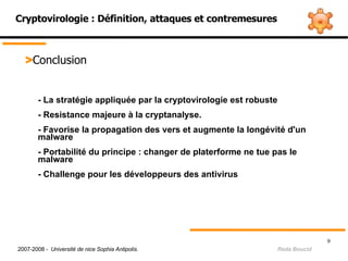 Cryptovirologie : Définition, attaques et contremesures > Conclusion - La stratégie appliquée par la cryptovirologie est robuste  - Resistance majeure à la cryptanalyse. - Favorise la propagation des vers et augmente la longévité d'un  malware - Portabilité du principe : changer de platerforme ne tue pas le  malware - Challenge pour les développeurs des antivirus  2007-2008 -  Université de nice Sophia Antipolis.   Reda Boucid 