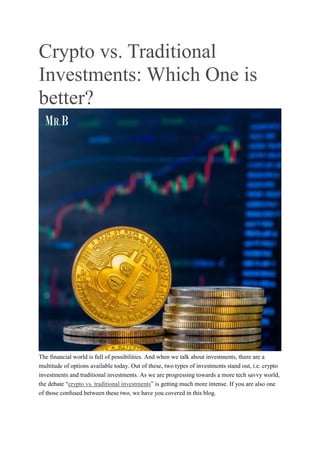 Crypto vs. Traditional
Investments: Which One is
better?
The financial world is full of possibilities. And when we talk about investments, there are a
multitude of options available today. Out of these, two types of investments stand out, i.e. crypto
investments and traditional investments. As we are progressing towards a more tech savvy world,
the debate “crypto vs. traditional investments” is getting much more intense. If you are also one
of those confused between these two, we have you covered in this blog.
 