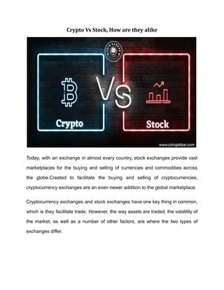 Crypto Vs Stock, How are they alike
Today, with an exchange in almost every country, stock exchanges provide vast
marketplaces for the buying and selling of currencies and commodities across
the globe.Created to facilitate the buying and selling of cryptocurrencies,
cryptocurrency exchanges are an even newer addition to the global marketplace.
Cryptocurrency exchanges and stock exchanges have one key thing in common,
which is they facilitate trade. However, the way assets are traded, the volatility of
the market, as well as a number of other factors, are where the two types of
exchanges differ.
 
