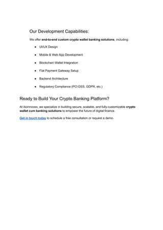 Our Development Capabilities:
We offer end-to-end custom crypto wallet banking solutions, including:
●​ UI/UX Design​
●​ Mobile & Web App Development​
●​ Blockchain Wallet Integration​
●​ Fiat Payment Gateway Setup​
●​ Backend Architecture​
●​ Regulatory Compliance (PCI DSS, GDPR, etc.)​
Ready to Build Your Crypto Banking Platform?
At itioinnovex, we specialize in building secure, scalable, and fully customizable crypto
wallet cum banking solutions to empower the future of digital finance.
Get in touch today to schedule a free consultation or request a demo.
​
 