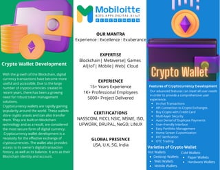 With the growth of the Blockchain, digital
currency transactions have become more
useful and accessible. Due to the large
number of cryptocurrencies created in
recent years, there has been a growing
need for robust token management
solutions.
Cryptocurrency wallets are rapidly gaining
popularity around the world. These wallets
store crypto assets and can also transfer
them. They are built on blockchain
technology and as a result, are considered
the most secure form of digital currency.
Cryptocurrency wallet development is a
necessity for the effective exchange of
cryptocurrencies. The wallet also provides
access to its owner's digital transaction
history, as well as its balance. It acts as their
Blockchain identity and account.
In-chat Transactions
API Connection to Crypto Exchanges
Buy Crypto with Credit Card
Multi-layer Security
Auto Denial of Duplicate Payments
User-friendly Interface
Easy Portfolio Management
Home Screen Customization
KYC Verification
OTC Trading
Our advanced features can meet all user needs
in order to provide a comprehensive user
experience.
OUR MANTRA
Experience : Excellence : Exuberance
EXPERTISE
Blockchain| Metaverse| Games
AI|IoT| Mobile| Web| Cloud
EXPERIENCE
15+ Years Experience
1K+ Professional Employees
5000+ Project Delivered
CERTIFICATIONS
NASSCOM, FICCI, NSIC, MSME, ISO,
UPWORK, DRUPAL, NeGD, LINUX
GLOBAL PRESENCE
USA, U.K, SG, India
Crypto Wallet Development
Features of Cryptocurrency Development
Varieties of Crypto Wallet
Desktop Wallets
Web Wallets
Mobile Wallets
Hot Wallets
Paper Wallets
Hardware Wallets
Cold Wallets
 