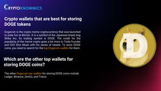 Crypto wallets that are best for storing
DOGE tokens
Dogecoin is the crypto meme cryptocurrency that was launched
to poke fun at Bitcoin. It is a symbol of the Japanese breed dog
Shiba Inu. Its trading symbol is DOGE. The credit for the
popularity of the meme crypto goes a lot more to Tesla founder
and CEO Elon Musk with his series of tweets. To store DOGE
coins, you need to search for the top Dogecoin wallets for them.
Which are the other top wallets for
storing DOGE coins?
The other Dogecoin top wallets for storing DOGE coins include
Ledger, Binance, ZenGo, and Trezor.
 