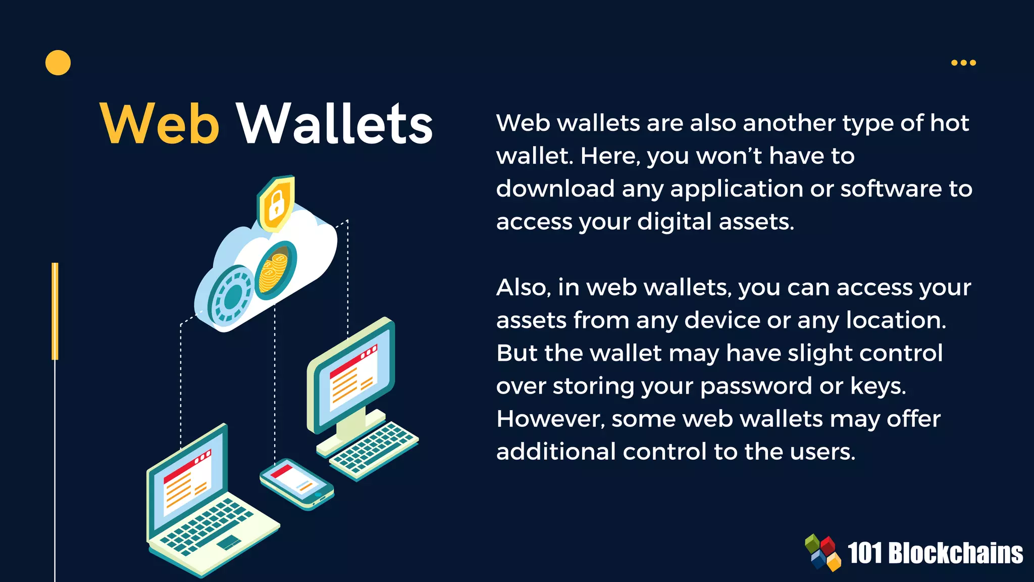 Web Wallets Web wallets are also another type of hot
wallet. Here, you won’t have to
download any application or software to
access your digital assets.
Also, in web wallets, you can access your
assets from any device or any location.
But the wallet may have slight control
over storing your password or keys.
However, some web wallets may offer
additional control to the users.
 