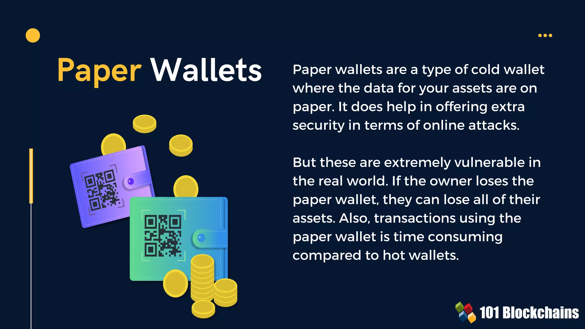 Paper Wallets Paper wallets are a type of cold wallet
where the data for your assets are on
paper. It does help in offering extra
security in terms of online attacks.
But these are extremely vulnerable in
the real world. If the owner loses the
paper wallet, they can lose all of their
assets. Also, transactions using the
paper wallet is time consuming
compared to hot wallets.
 