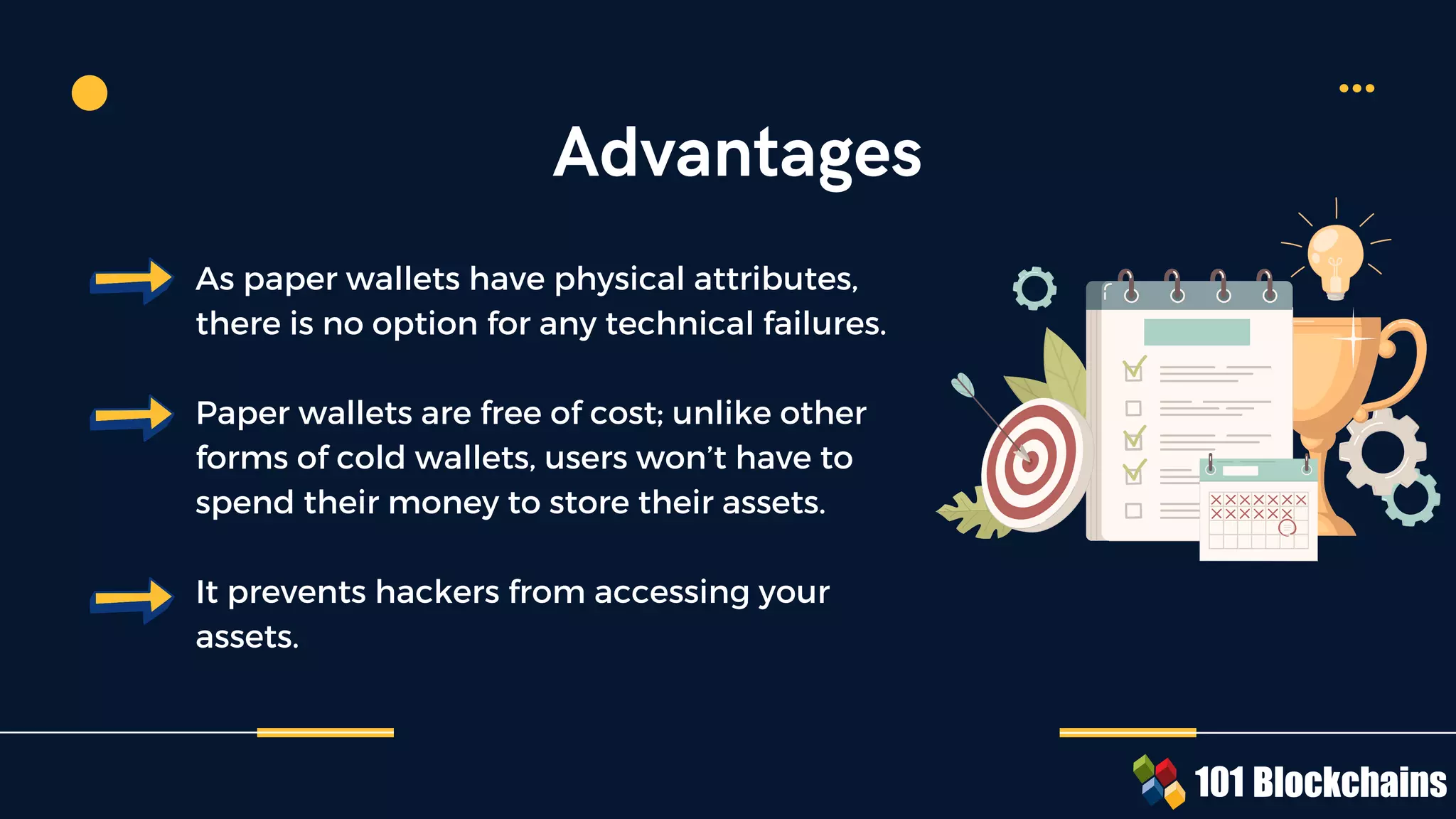 As paper wallets have physical attributes,
there is no option for any technical failures.
Paper wallets are free of cost; unlike other
forms of cold wallets, users won’t have to
spend their money to store their assets.
It prevents hackers from accessing your
assets.
Advantages
 