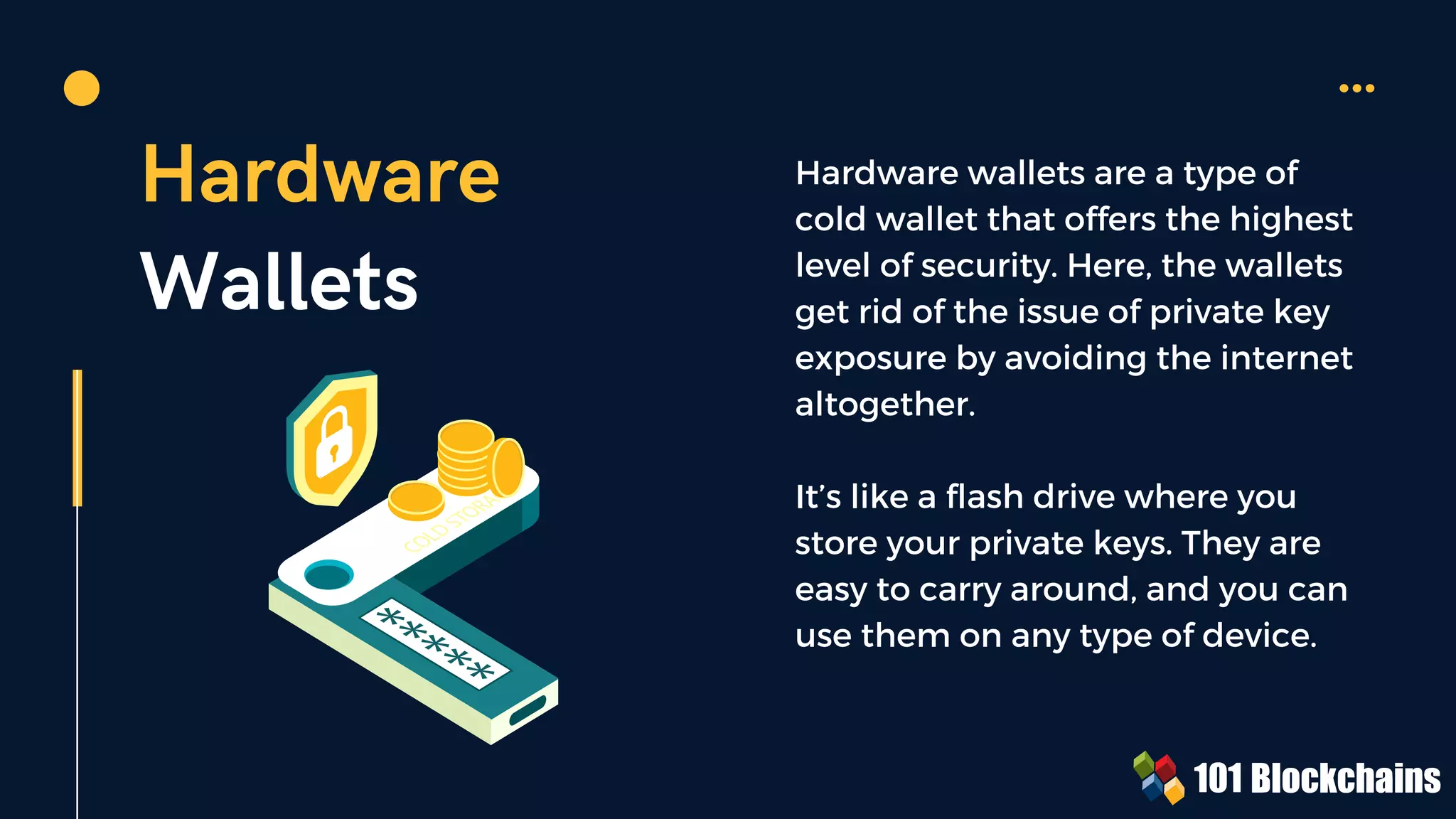 Hardware
Wallets
Hardware wallets are a type of
cold wallet that offers the highest
level of security. Here, the wallets
get rid of the issue of private key
exposure by avoiding the internet
altogether.
It’s like a flash drive where you
store your private keys. They are
easy to carry around, and you can
use them on any type of device.
 