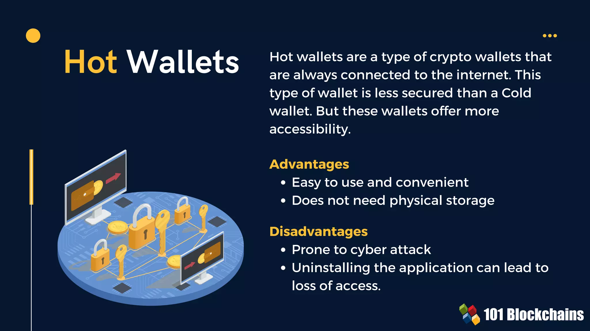 Hot Wallets Hot wallets are a type of crypto wallets that
are always connected to the internet. This
type of wallet is less secured than a Cold
wallet. But these wallets offer more
accessibility.
Easy to use and convenient
Does not need physical storage
Advantages
Prone to cyber attack
Uninstalling the application can lead to
loss of access.
Disadvantages
 