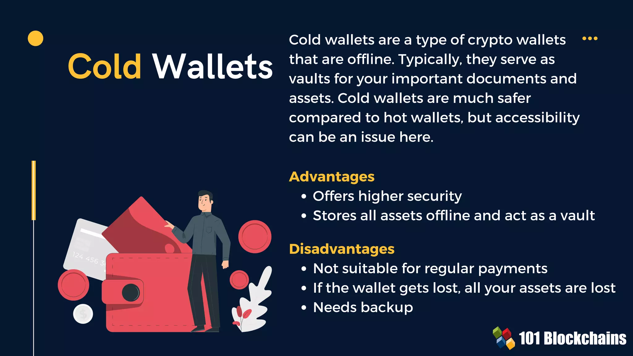Cold Wallets
Cold wallets are a type of crypto wallets
that are offline. Typically, they serve as
vaults for your important documents and
assets. Cold wallets are much safer
compared to hot wallets, but accessibility
can be an issue here.
Offers higher security
Stores all assets offline and act as a vault
Advantages
Not suitable for regular payments
If the wallet gets lost, all your assets are lost
Needs backup
Disadvantages
 