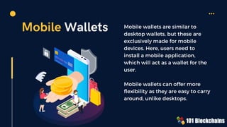 Mobile Wallets Mobile wallets are similar to
desktop wallets, but these are
exclusively made for mobile
devices. Here, users need to
install a mobile application,
which will act as a wallet for the
user.
Mobile wallets can offer more
flexibility as they are easy to carry
around, unlike desktops.
 