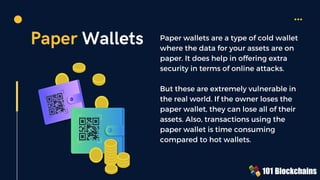 Paper Wallets Paper wallets are a type of cold wallet
where the data for your assets are on
paper. It does help in offering extra
security in terms of online attacks.
But these are extremely vulnerable in
the real world. If the owner loses the
paper wallet, they can lose all of their
assets. Also, transactions using the
paper wallet is time consuming
compared to hot wallets.
 