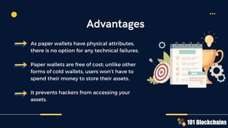As paper wallets have physical attributes,
there is no option for any technical failures.
Paper wallets are free of cost; unlike other
forms of cold wallets, users won’t have to
spend their money to store their assets.
It prevents hackers from accessing your
assets.
Advantages
 