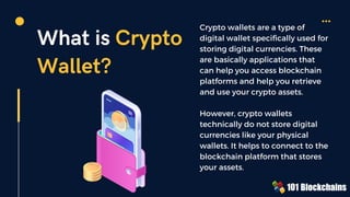 What is Crypto
Wallet?
Crypto wallets are a type of
digital wallet specifically used for
storing digital currencies. These
are basically applications that
can help you access blockchain
platforms and help you retrieve
and use your crypto assets.
However, crypto wallets
technically do not store digital
currencies like your physical
wallets. It helps to connect to the
blockchain platform that stores
your assets.
 
