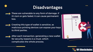 These are vulnerable to any form of damage. If
it’s torn or gets faded, it can cause permanent
loss.
Creating this type of wallet is sensitive, as
malicious printing devices can expose your keys
to third parties.
After each transaction, generating a new wallet
for security reasons is a must, which
complicates the whole process.
Disadvantages
 