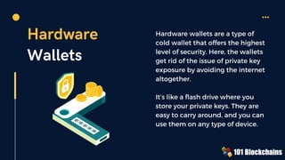 Hardware
Wallets
Hardware wallets are a type of
cold wallet that offers the highest
level of security. Here, the wallets
get rid of the issue of private key
exposure by avoiding the internet
altogether.
It’s like a flash drive where you
store your private keys. They are
easy to carry around, and you can
use them on any type of device.
 