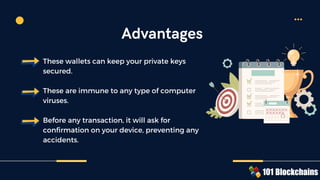 These wallets can keep your private keys
secured.
These are immune to any type of computer
viruses.
Before any transaction, it will ask for
confirmation on your device, preventing any
accidents.
Advantages
 