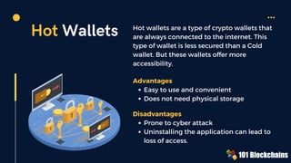 Hot Wallets Hot wallets are a type of crypto wallets that
are always connected to the internet. This
type of wallet is less secured than a Cold
wallet. But these wallets offer more
accessibility.
Easy to use and convenient
Does not need physical storage
Advantages
Prone to cyber attack
Uninstalling the application can lead to
loss of access.
Disadvantages
 