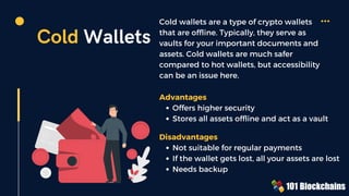 Cold Wallets
Cold wallets are a type of crypto wallets
that are offline. Typically, they serve as
vaults for your important documents and
assets. Cold wallets are much safer
compared to hot wallets, but accessibility
can be an issue here.
Offers higher security
Stores all assets offline and act as a vault
Advantages
Not suitable for regular payments
If the wallet gets lost, all your assets are lost
Needs backup
Disadvantages
 