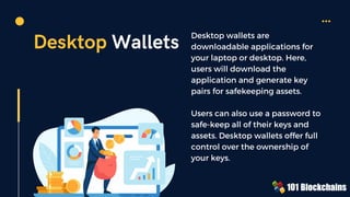 Desktop Wallets Desktop wallets are
downloadable applications for
your laptop or desktop. Here,
users will download the
application and generate key
pairs for safekeeping assets.
Users can also use a password to
safe-keep all of their keys and
assets. Desktop wallets offer full
control over the ownership of
your keys.
 