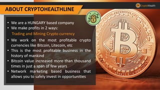 ABOUT CRYPTOHEALTHLINE
• We are a HUNGARY based company
• We make profits in 2 ways:
• We work on the most profitable crypto
currencies like Bitcoin, Litecoin, etc
• This is the most profitable business in the
history of mankind
• Bitcoin value increased more than thousand
times in just a span of few years
• Network marketing based business that
allows you to safely invest in opportunities
Trading and Mining Crypto currency
 