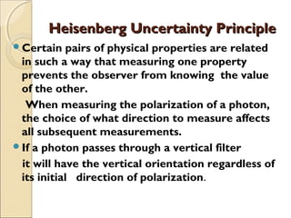 Heisenberg Uncertainty PrincipleHeisenberg Uncertainty Principle
Certain pairs of physical properties are related
in such a way that measuring one property
prevents the observer from knowing the value
of the other.
When measuring the polarization of a photon,
the choice of what direction to measure affects
all subsequent measurements.
If a photon passes through a vertical filter
it will have the vertical orientation regardless of
its initial direction of polarization.
 