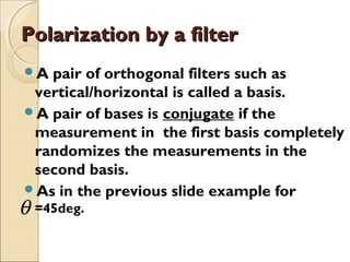 Polarization by a filterPolarization by a filter
A pair of orthogonal filters such as
vertical/horizontal is called a basis.
A pair of bases is conjugate if the
measurement in the first basis completely
randomizes the measurements in the
second basis.
As in the previous slide example for
=45deg.θ
 