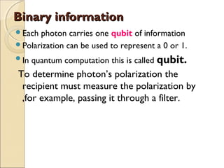 Binary informationBinary information
Each photon carries one qubit of information
Polarization can be used to represent a 0 or 1.
In quantum computation this is called qubit.
To determine photon’s polarization the
recipient must measure the polarization by
,for example, passing it through a filter.
 