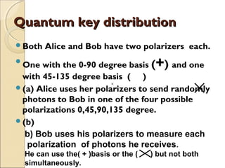 Quantum key distributionQuantum key distribution
Both Alice and Bob have two polarizers each.

One with the 0-90 degree basis (+) and one
with 45-135 degree basis ( )
(a) Alice uses her polarizers to send randomly
photons to Bob in one of the four possible
polarizations 0,45,90,135 degree.
(b)
××××
b) Bob uses his polarizers to measure each
polarization of photons he receives.
He can use the( + )basis or the ( ) but not both
simultaneously.
××
×
 