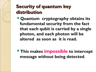 Security of quantum keySecurity of quantum key
distributiondistribution
Quantum cryptography obtains its
fundamental security from the fact
that each qubit is carried by a single
photon, and each photon will be
altered as soon as it is read.
This makes impossible to intercept
message without being detected.
 