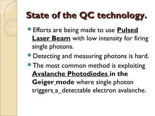 State of the QC technology.State of the QC technology.
Efforts are being made to use Pulsed
Laser Beam with low intensity for firing
single photons.
Detecting and measuring photons is hard.
The most common method is exploiting
Avalanche Photodiodes in the
Geiger mode where single photon
triggers a detectable electron avalanche.
 