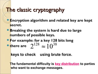 The classic cryptographyThe classic cryptography
Encryption algorithm and related key are kept
secret.
Breaking the system is hard due to large
numbers of possible keys.
For example: for a key 128 bits long
there are 38128
102 ≈
keys to check using brute force.
The fundamental difficulty is key distribution to parties
who want to exchange messages.
 