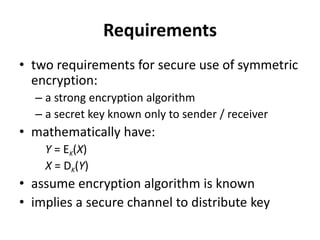 Requirements
• two requirements for secure use of symmetric
encryption:
– a strong encryption algorithm
– a secret key known only to sender / receiver
• mathematically have:
Y = EK(X)
X = DK(Y)
• assume encryption algorithm is known
• implies a secure channel to distribute key
 
