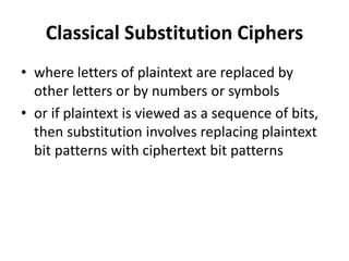 Classical Substitution Ciphers
• where letters of plaintext are replaced by
other letters or by numbers or symbols
• or if plaintext is viewed as a sequence of bits,
then substitution involves replacing plaintext
bit patterns with ciphertext bit patterns
 