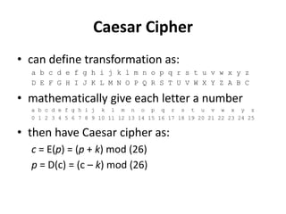 Caesar Cipher
• can define transformation as:
a b c d e f g h i j k l m n o p q r s t u v w x y z
D E F G H I J K L M N O P Q R S T U V W X Y Z A B C
• mathematically give each letter a number
a b c d e f g h i j k l m n o p q r s t u v w x y z
0 1 2 3 4 5 6 7 8 9 10 11 12 13 14 15 16 17 18 19 20 21 22 23 24 25
• then have Caesar cipher as:
c = E(p) = (p + k) mod (26)
p = D(c) = (c – k) mod (26)
 