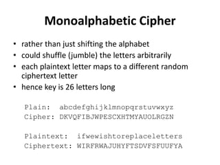 Monoalphabetic Cipher
• rather than just shifting the alphabet
• could shuffle (jumble) the letters arbitrarily
• each plaintext letter maps to a different random
ciphertext letter
• hence key is 26 letters long
Plain: abcdefghijklmnopqrstuvwxyz
Cipher: DKVQFIBJWPESCXHTMYAUOLRGZN
Plaintext: ifwewishtoreplaceletters
Ciphertext: WIRFRWAJUHYFTSDVFSFUUFYA
 