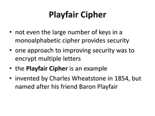 Playfair Cipher
• not even the large number of keys in a
monoalphabetic cipher provides security
• one approach to improving security was to
encrypt multiple letters
• the Playfair Cipher is an example
• invented by Charles Wheatstone in 1854, but
named after his friend Baron Playfair
 