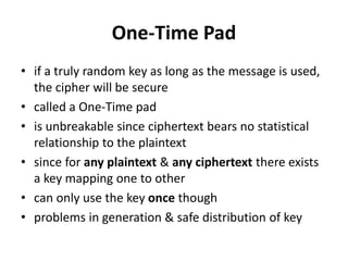 One-Time Pad
• if a truly random key as long as the message is used,
the cipher will be secure
• called a One-Time pad
• is unbreakable since ciphertext bears no statistical
relationship to the plaintext
• since for any plaintext & any ciphertext there exists
a key mapping one to other
• can only use the key once though
• problems in generation & safe distribution of key
 