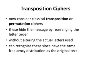 Transposition Ciphers
• now consider classical transposition or
permutation ciphers
• these hide the message by rearranging the
letter order
• without altering the actual letters used
• can recognise these since have the same
frequency distribution as the original text
 