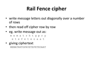Rail Fence cipher
• write message letters out diagonally over a number
of rows
• then read off cipher row by row
• eg. write message out as:
m e m a t r h t g p r y
e t e f e t e o a a t
• giving ciphertext
MEMATRHTGPRYETEFETEOAAT
 