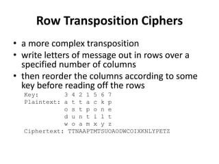 Row Transposition Ciphers
• a more complex transposition
• write letters of message out in rows over a
specified number of columns
• then reorder the columns according to some
key before reading off the rows
Key: 3 4 2 1 5 6 7
Plaintext: a t t a c k p
o s t p o n e
d u n t i l t
w o a m x y z
Ciphertext: TTNAAPTMTSUOAODWCOIXKNLYPETZ
 