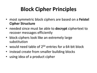 Block Cipher Principles
• most symmetric block ciphers are based on a Feistel
Cipher Structure
• needed since must be able to decrypt ciphertext to
recover messages efficiently
• block ciphers look like an extremely large
substitution
• would need table of 264 entries for a 64-bit block
• instead create from smaller building blocks
• using idea of a product cipher
 