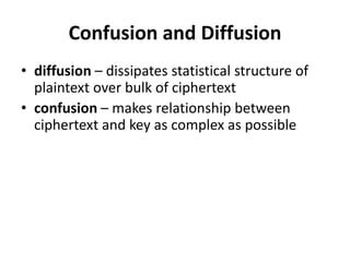 Confusion and Diffusion
• diffusion – dissipates statistical structure of
plaintext over bulk of ciphertext
• confusion – makes relationship between
ciphertext and key as complex as possible
 
