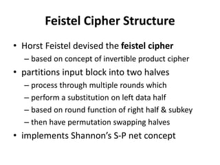 Feistel Cipher Structure
• Horst Feistel devised the feistel cipher
– based on concept of invertible product cipher
• partitions input block into two halves
– process through multiple rounds which
– perform a substitution on left data half
– based on round function of right half & subkey
– then have permutation swapping halves
• implements Shannon’s S-P net concept
 